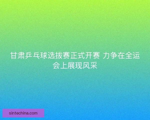 甘肃乒乓球选拔赛正式开赛 力争在全运会上展现风采 甘肃乒乓球选拔赛正式开赛 力争在全运会上展现风采