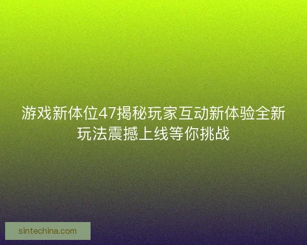 游戏新体位47揭秘玩家互动新体验全新玩法震撼上线等你挑战