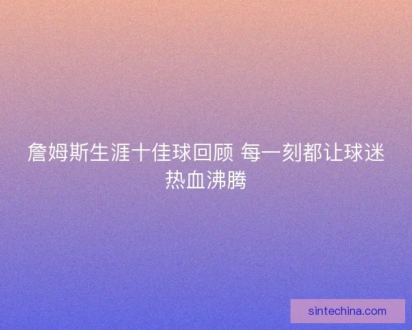 詹姆斯生涯十佳球回顾 每一刻都让球迷热血沸腾