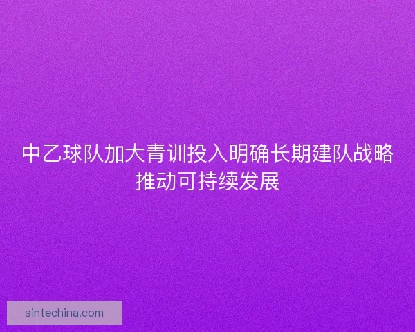 中乙球队加大青训投入明确长期建队战略推动可持续发展