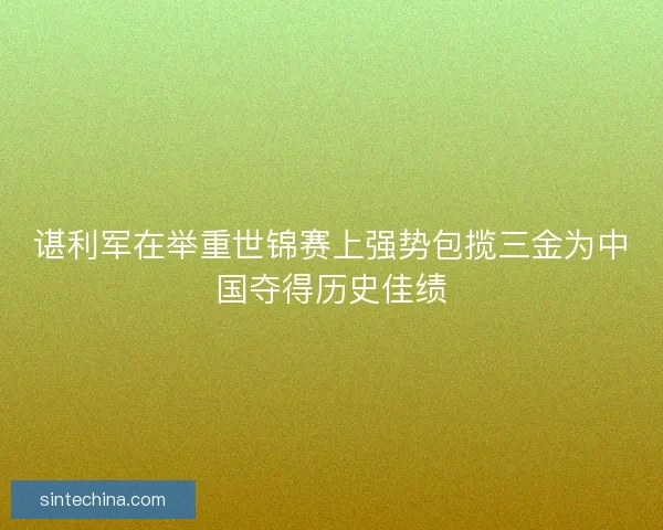 谌利军在举重世锦赛上强势包揽三金为中国夺得历史佳绩