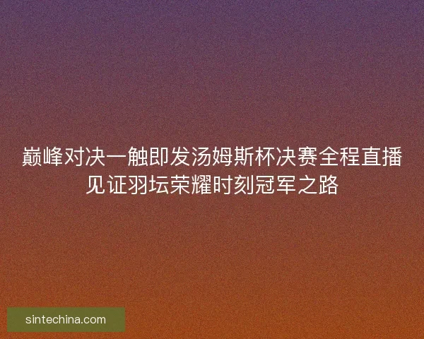 巅峰对决一触即发汤姆斯杯决赛全程直播见证羽坛荣耀时刻冠军之路