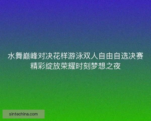 水舞巅峰对决花样游泳双人自由自选决赛精彩绽放荣耀时刻梦想之夜