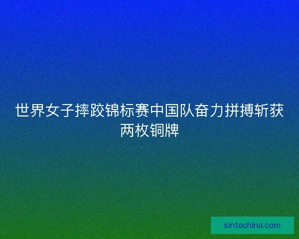 世界女子摔跤锦标赛中国队奋力拼搏斩获两枚铜牌