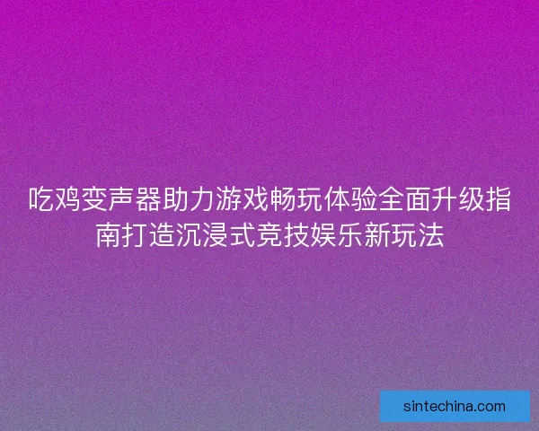 吃鸡变声器助力游戏畅玩体验全面升级指南打造沉浸式竞技娱乐新玩法