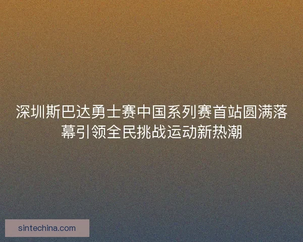 深圳斯巴达勇士赛中国系列赛首站圆满落幕引领全民挑战运动新热潮