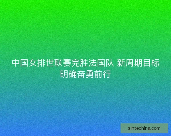 中国女排世联赛完胜法国队 新周期目标明确奋勇前行