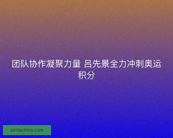 团队协作凝聚力量 吕先景全力冲刺奥运积分 团队协作凝聚力量 吕先景全力冲刺奥运积分