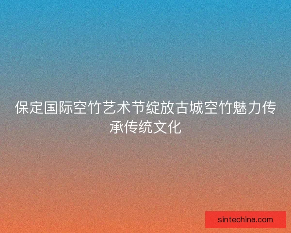 保定国际空竹艺术节绽放古城空竹魅力传承传统文化