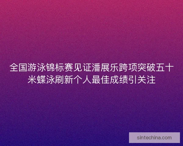 全国游泳锦标赛见证潘展乐跨项突破五十米蝶泳刷新个人最佳成绩引关注