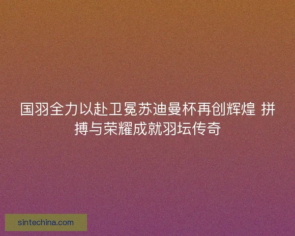 国羽全力以赴卫冕苏迪曼杯再创辉煌 拼搏与荣耀成就羽坛传奇