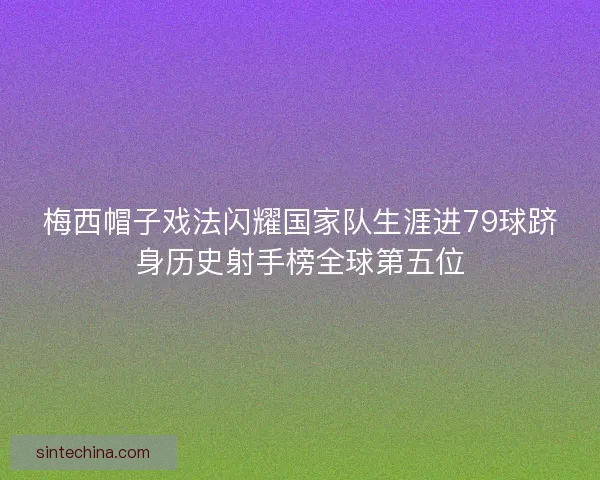梅西帽子戏法闪耀国家队生涯进79球跻身历史射手榜全球第五位 梅西帽子戏法闪耀国家队生涯进79球跻身历史射手榜全球第五位