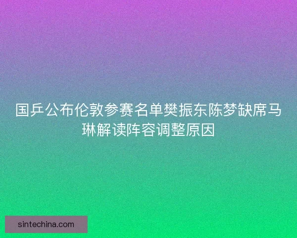 国乒公布伦敦参赛名单樊振东陈梦缺席马琳解读阵容调整原因 国乒公布伦敦参赛名单樊振东陈梦缺席马琳解读阵容调整原因
