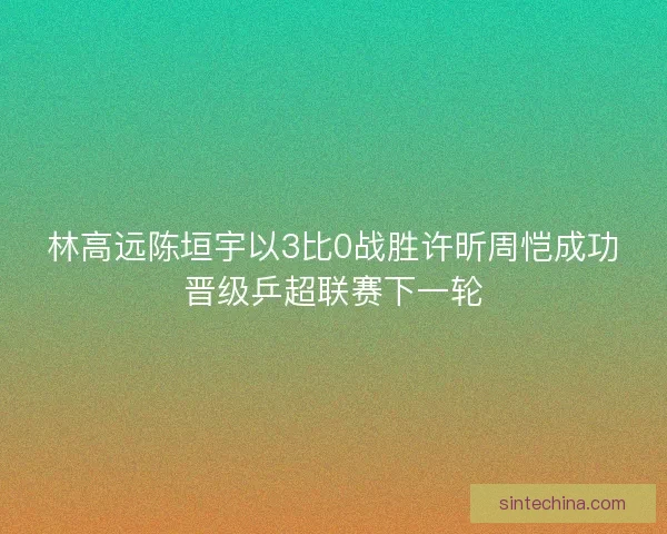 林高远陈垣宇以3比0战胜许昕周恺成功晋级乒超联赛下一轮